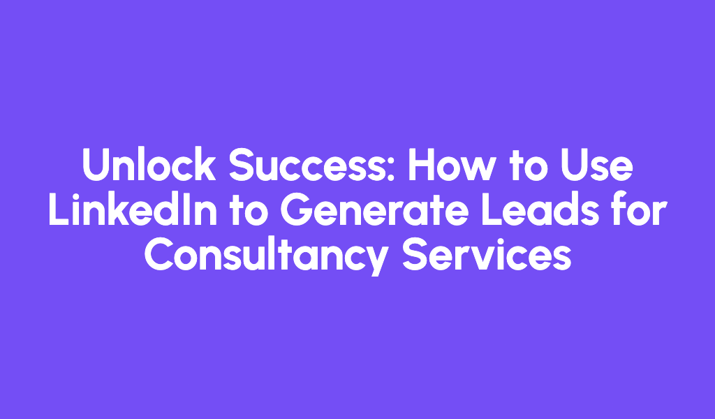 Unlock Success: How to Use LinkedIn to Generate Leads for Consultancy Services